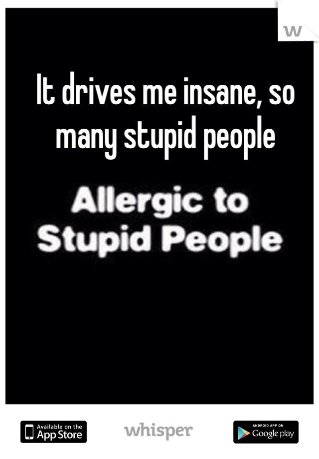 It drives me insane, so many stupid people 
