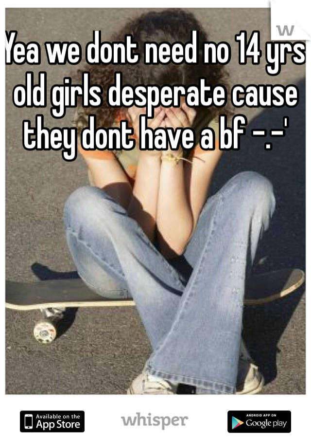 Yea we dont need no 14 yrs old girls desperate cause they dont have a bf -.-'