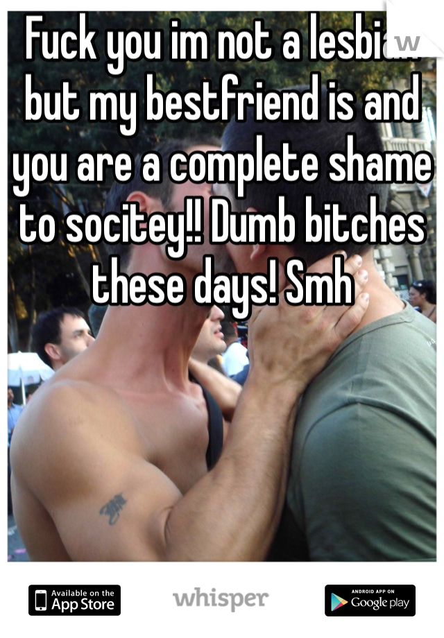 Fuck you im not a lesbian but my bestfriend is and you are a complete shame to socitey!! Dumb bitches these days! Smh