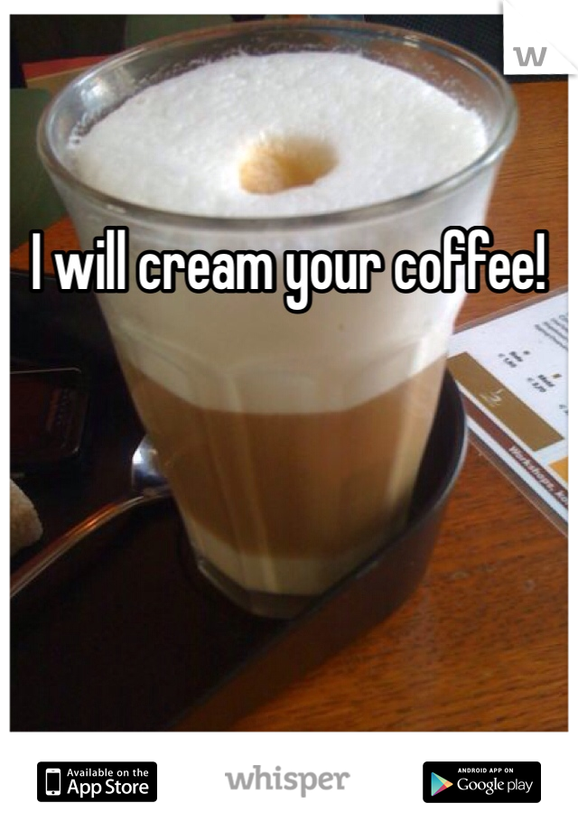 I will cream your coffee!