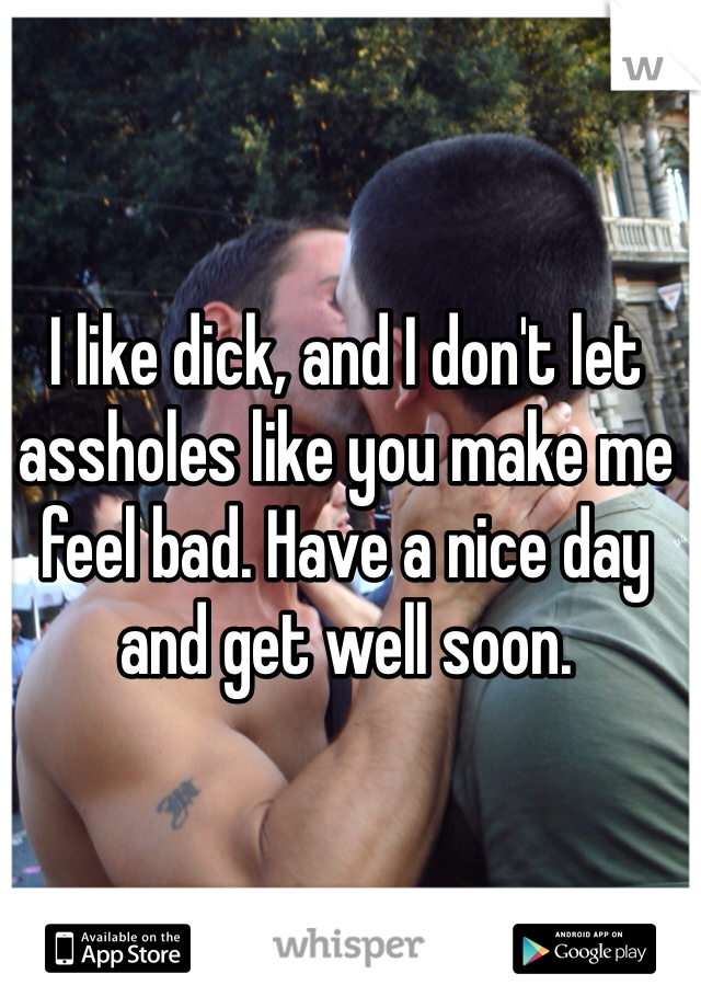 I like dick, and I don't let assholes like you make me feel bad. Have a nice day and get well soon.