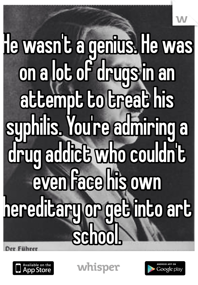 He wasn't a genius. He was on a lot of drugs in an attempt to treat his syphilis. You're admiring a drug addict who couldn't even face his own hereditary or get into art school. 