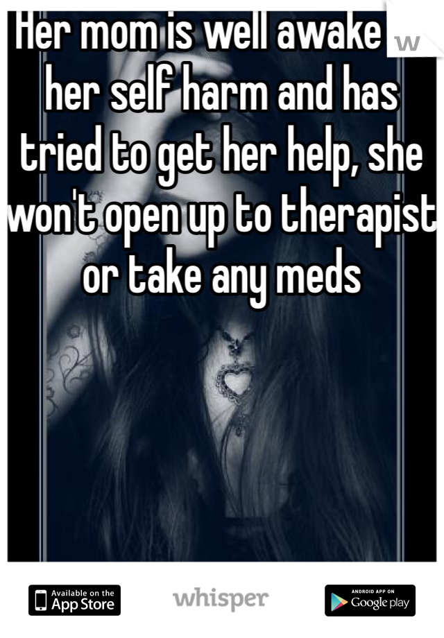 Her mom is well awake of her self harm and has tried to get her help, she won't open up to therapist or take any meds 