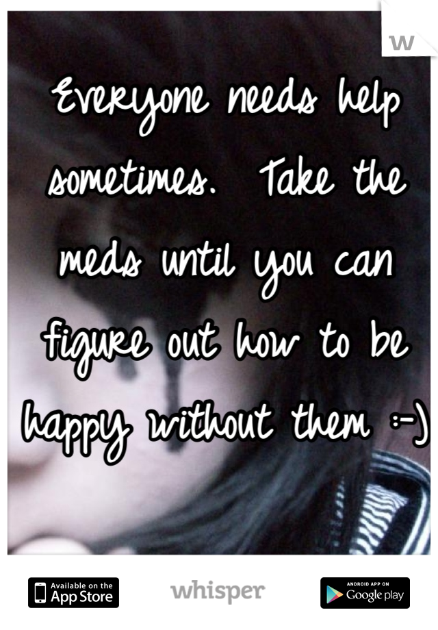 Everyone needs help sometimes.  Take the meds until you can figure out how to be happy without them :-)