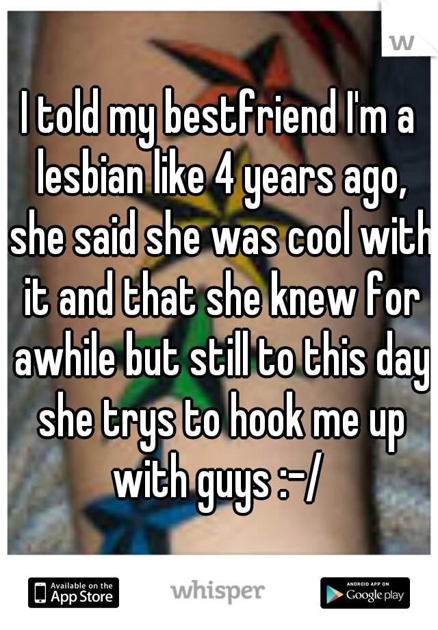 I told my bestfriend I'm a lesbian like 4 years ago, she said she was cool with it and that she knew for awhile but still to this day she trys to hook me up with guys :-/ 