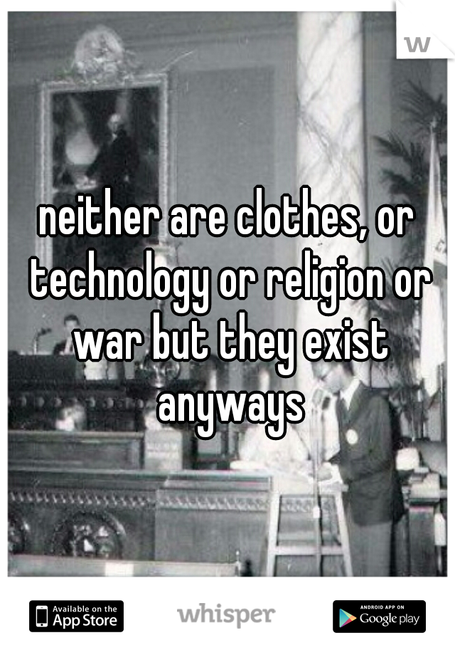 neither are clothes, or technology or religion or war but they exist anyways