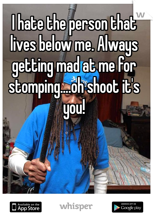 I hate the person that lives below me. Always getting mad at me for stomping....oh shoot it's you!