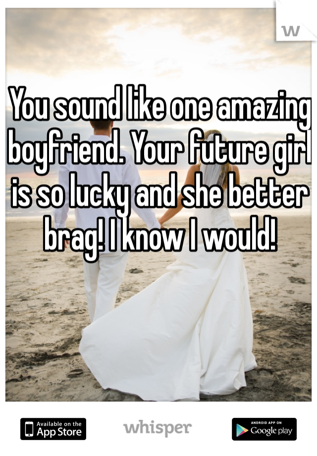 You sound like one amazing boyfriend. Your future girl is so lucky and she better brag! I know I would!