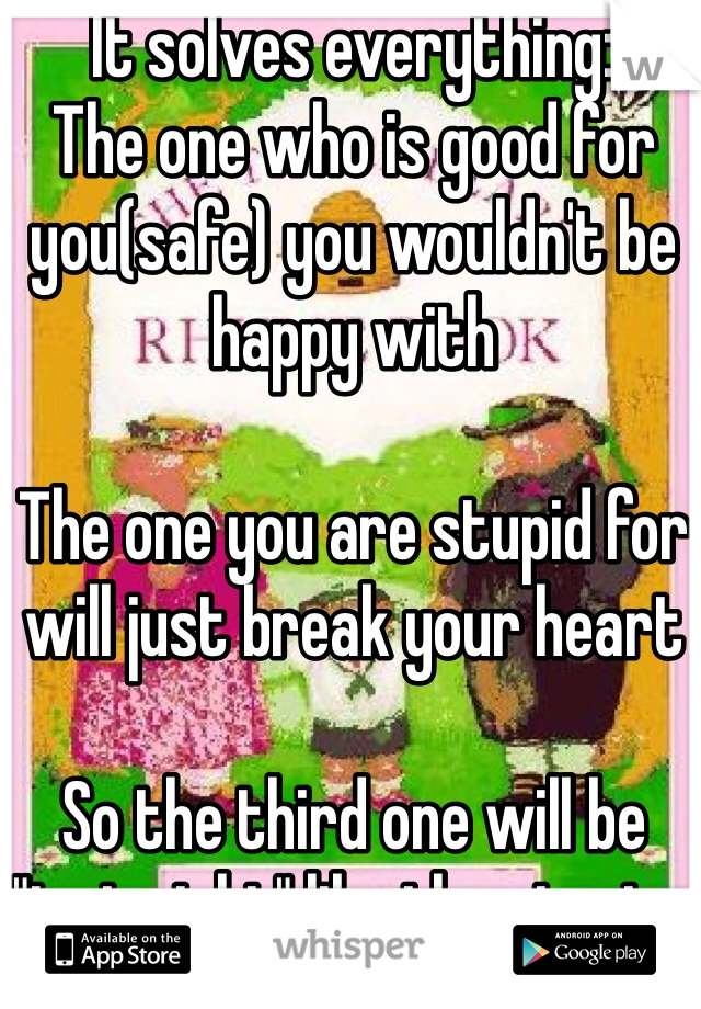 It solves everything:
The one who is good for you(safe) you wouldn't be happy with 

The one you are stupid for will just break your heart

So the third one will be "just right" like the stories