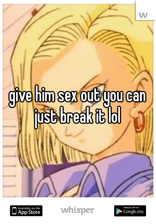 give him sex out you can just break it lol 