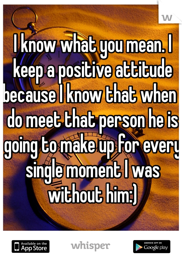 I know what you mean. I keep a positive attitude because I know that when I do meet that person he is going to make up for every single moment I was without him:) 