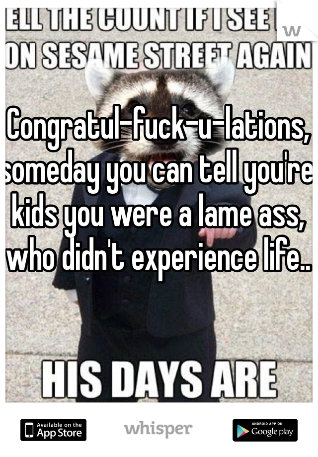 Congratul-fuck-u-lations, someday you can tell you're kids you were a lame ass, who didn't experience life..