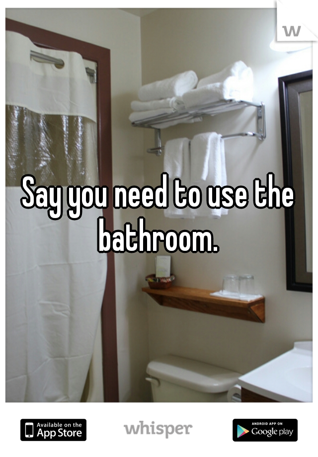 Say you need to use the bathroom. 