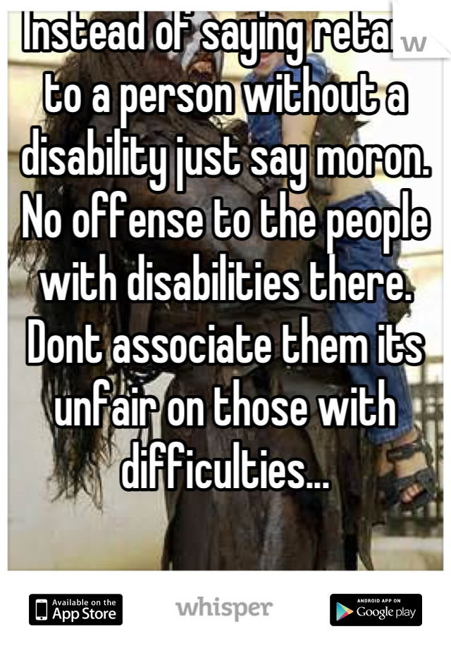 Instead of saying retard to a person without a disability just say moron. No offense to the people with disabilities there. Dont associate them its unfair on those with difficulties...