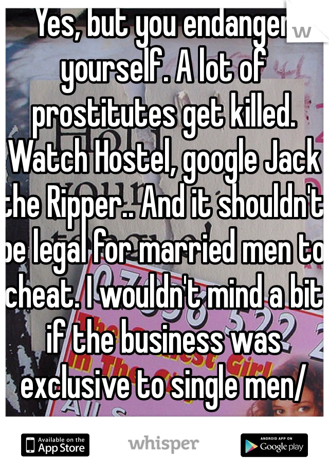 Yes, but you endanger yourself. A lot of prostitutes get killed. Watch Hostel, google Jack the Ripper.. And it shouldn't be legal for married men to cheat. I wouldn't mind a bit if the business was exclusive to single men/women