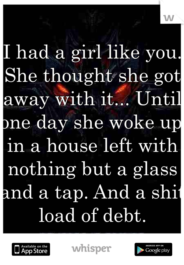 I had a girl like you. She thought she got away with it... Until one day she woke up in a house left with nothing but a glass and a tap. And a shit load of debt.