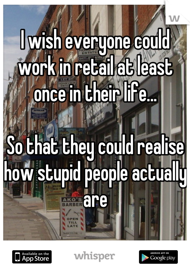 I wish everyone could work in retail at least once in their life...

So that they could realise how stupid people actually are