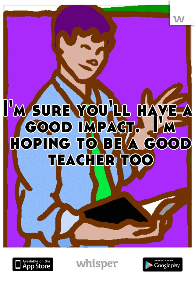 I'm sure you'll have a good impact.  I'm hoping to be a good teacher too
