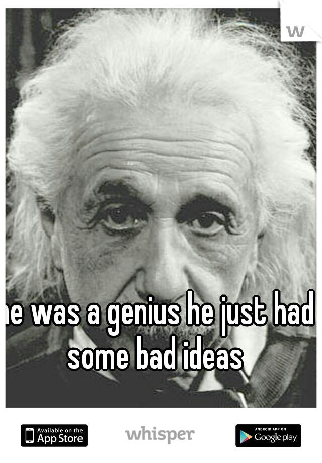he was a genius he just had some bad ideas 