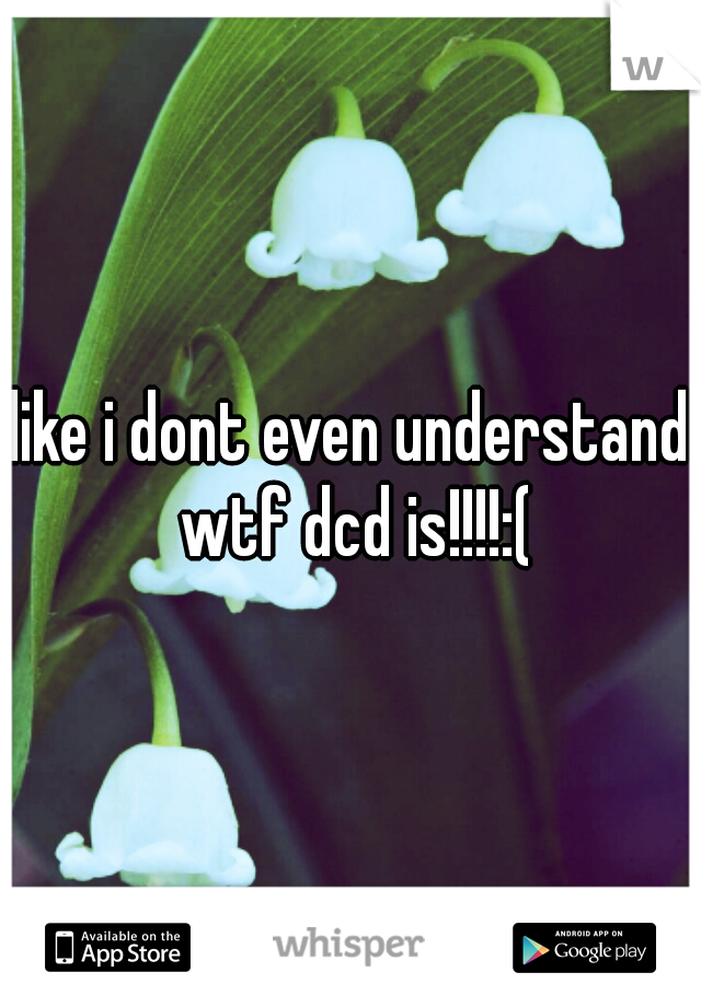 like i dont even understand wtf dcd is!!!!:(