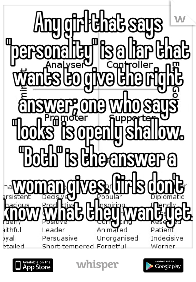 Any girl that says "personality" is a liar that wants to give the right answer; one who says "looks" is openly shallow. "Both" is the answer a woman gives. Girls don't know what they want yet. 