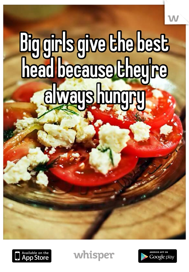Big girls give the best head because they're always hungry 