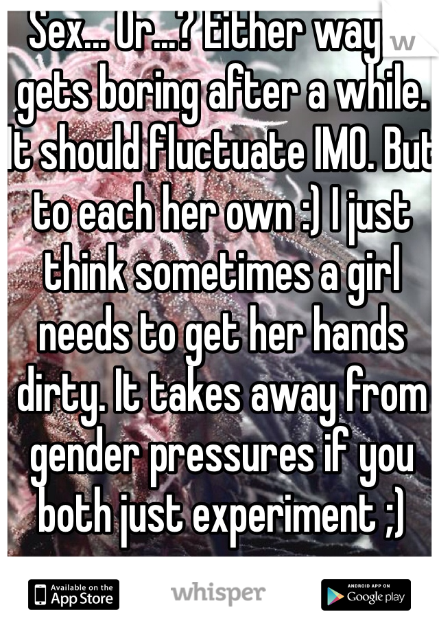 Sex... Or...? Either way it gets boring after a while. It should fluctuate IMO. But to each her own :) I just think sometimes a girl needs to get her hands dirty. It takes away from gender pressures if you both just experiment ;)