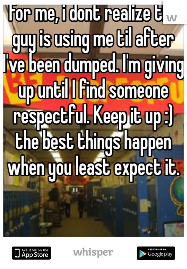 For me, i dont realize the guy is using me til after I've been dumped. I'm giving up until I find someone respectful. Keep it up :) the best things happen when you least expect it.