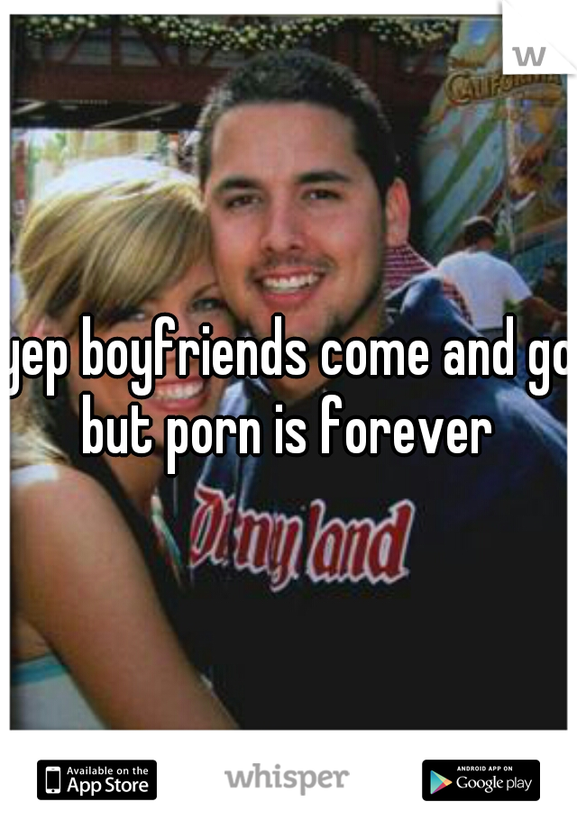yep boyfriends come and go but porn is forever 