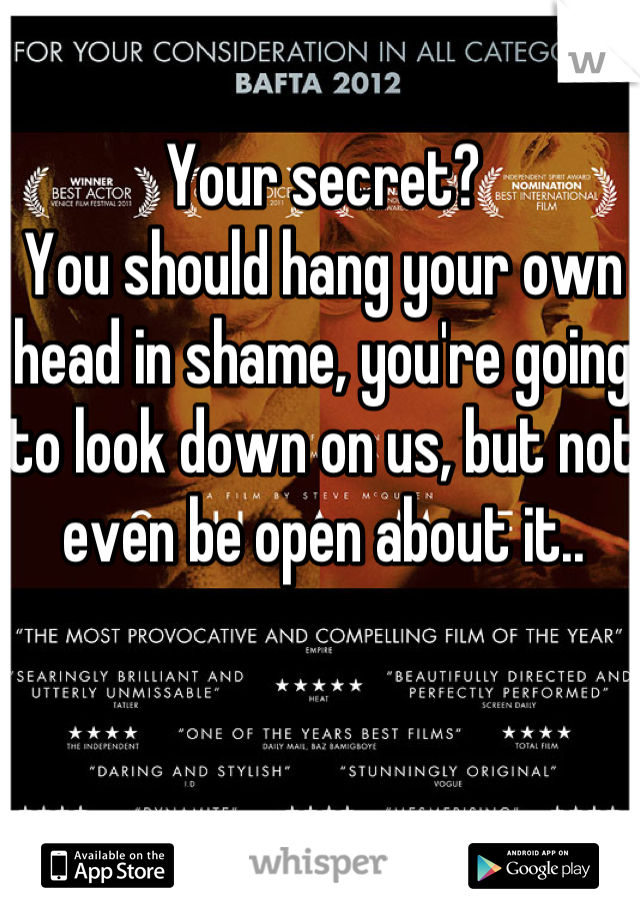 Your secret?
You should hang your own head in shame, you're going to look down on us, but not even be open about it..