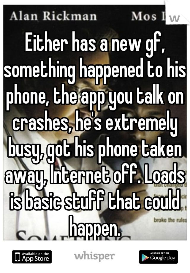 Either has a new gf, something happened to his phone, the app you talk on crashes, he's extremely busy, got his phone taken away, Internet off. Loads is basic stuff that could happen.