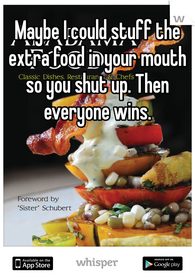 Maybe I could stuff the extra food in your mouth so you shut up. Then everyone wins.