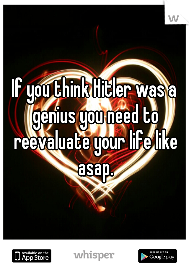 If you think Hitler was a genius you need to reevaluate your life like asap.