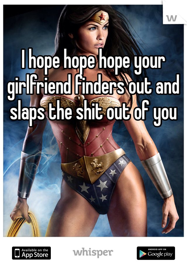 I hope hope hope your girlfriend finders out and slaps the shit out of you