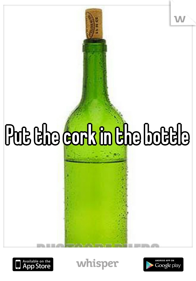 Put the cork in the bottle