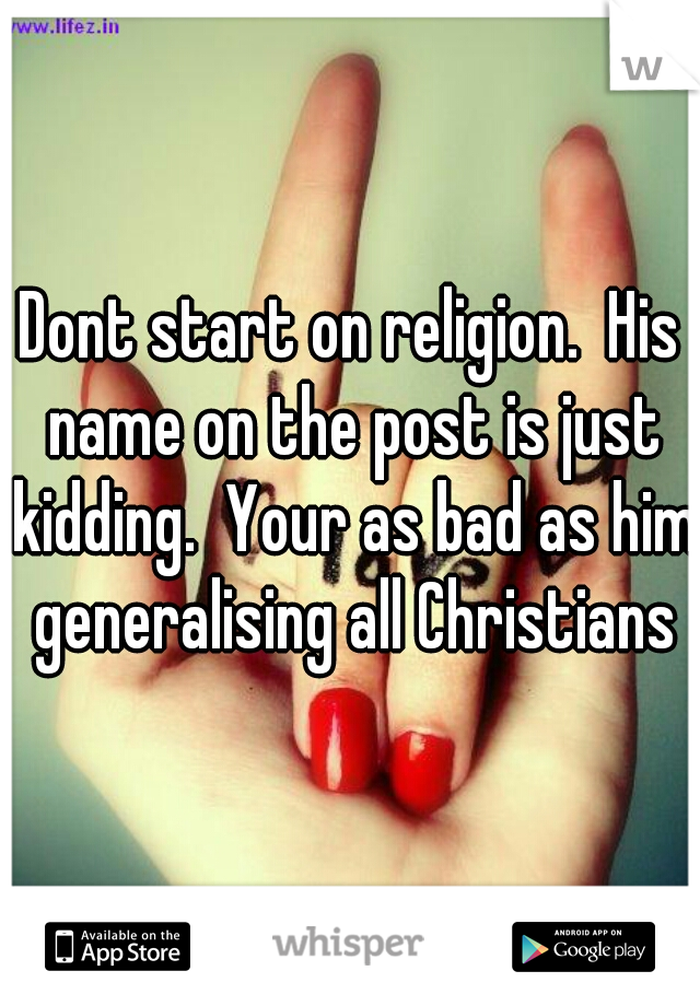 Dont start on religion.  His name on the post is just kidding.  Your as bad as him generalising all Christians