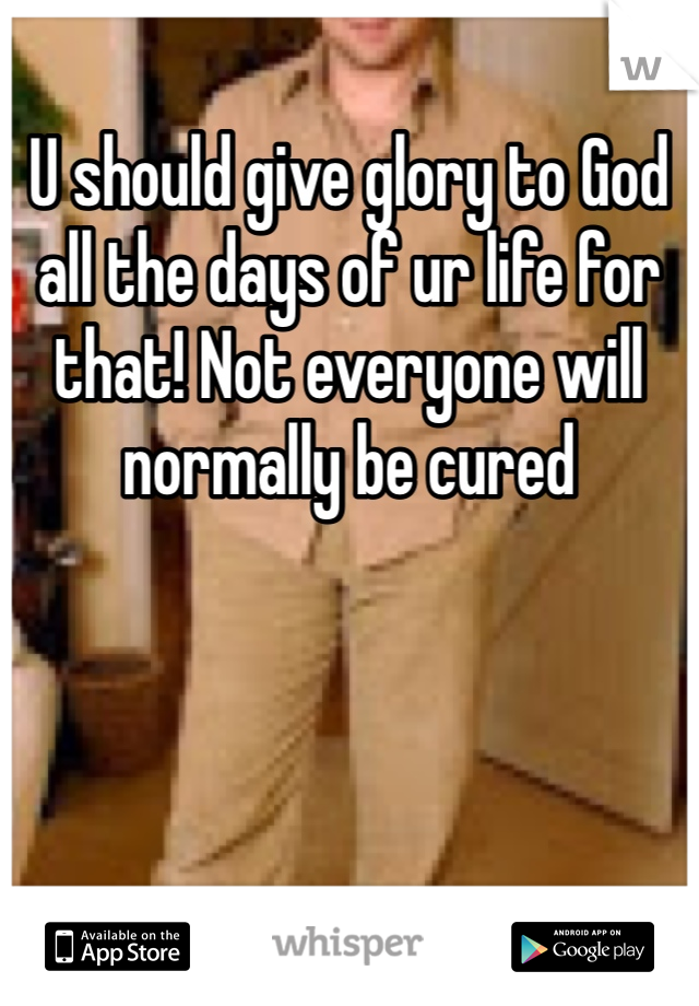 U should give glory to God all the days of ur life for that! Not everyone will normally be cured 