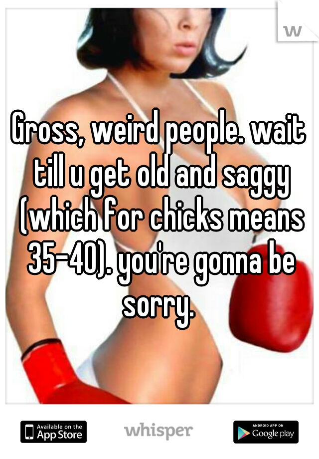 Gross, weird people. wait till u get old and saggy (which for chicks means 35-40). you're gonna be sorry. 