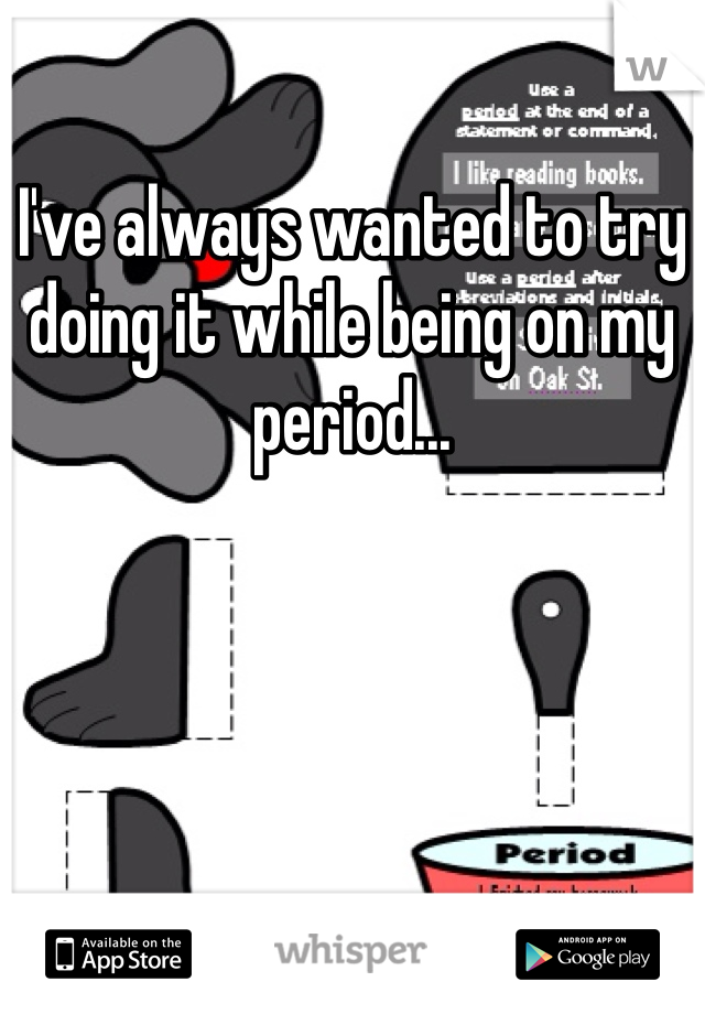 I've always wanted to try doing it while being on my period...