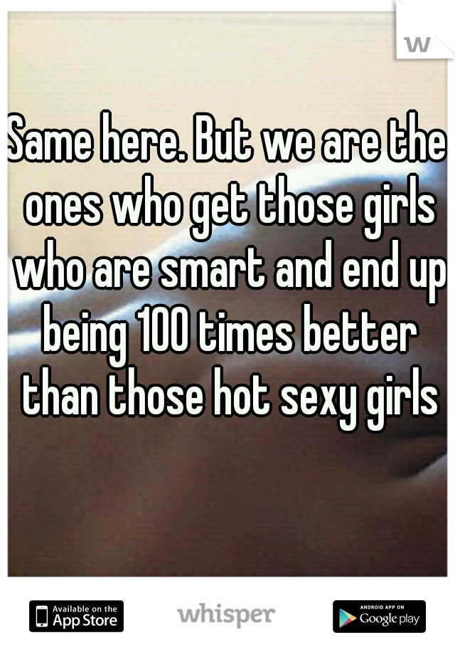 Same here. But we are the ones who get those girls who are smart and end up being 100 times better than those hot sexy girls