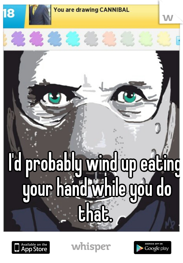 I'd probably wind up eating your hand while you do that. 