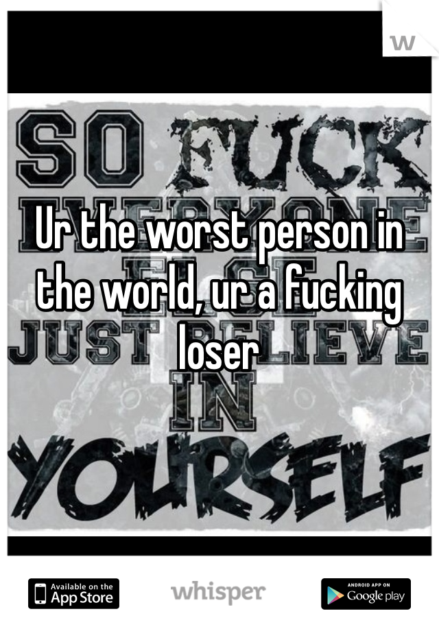 Ur the worst person in the world, ur a fucking loser 