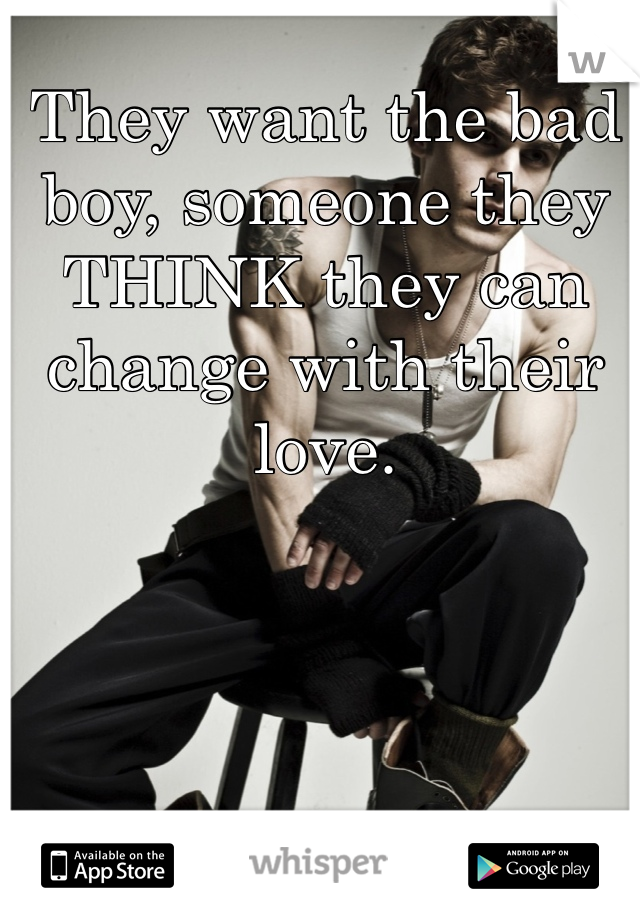 They want the bad boy, someone they THINK they can change with their love. 