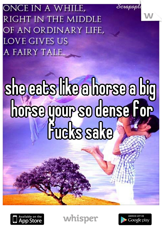 she eats like a horse a big horse your so dense for fucks sake 