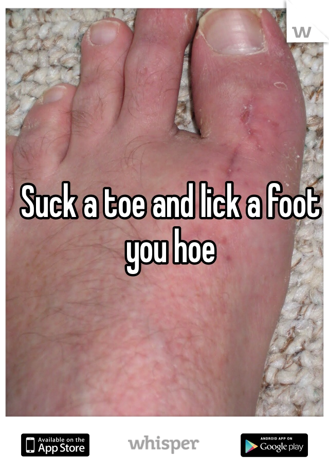 Suck a toe and lick a foot you hoe