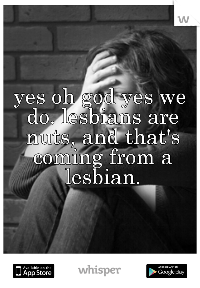 yes oh god yes we do. lesbians are nuts, and that's coming from a lesbian.