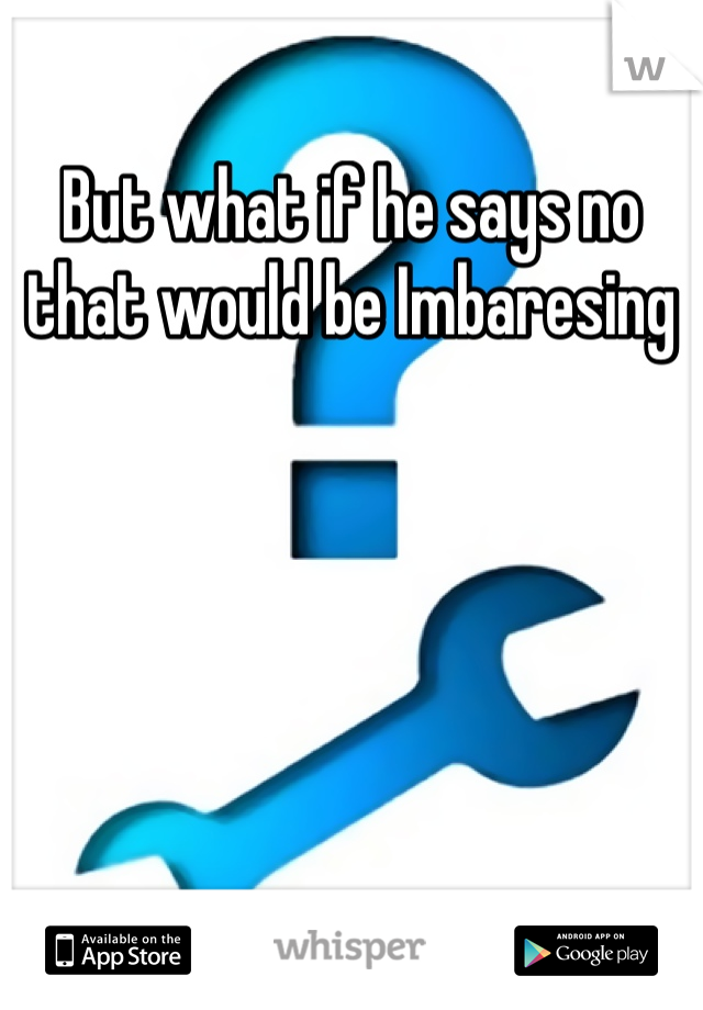 But what if he says no that would be Imbaresing