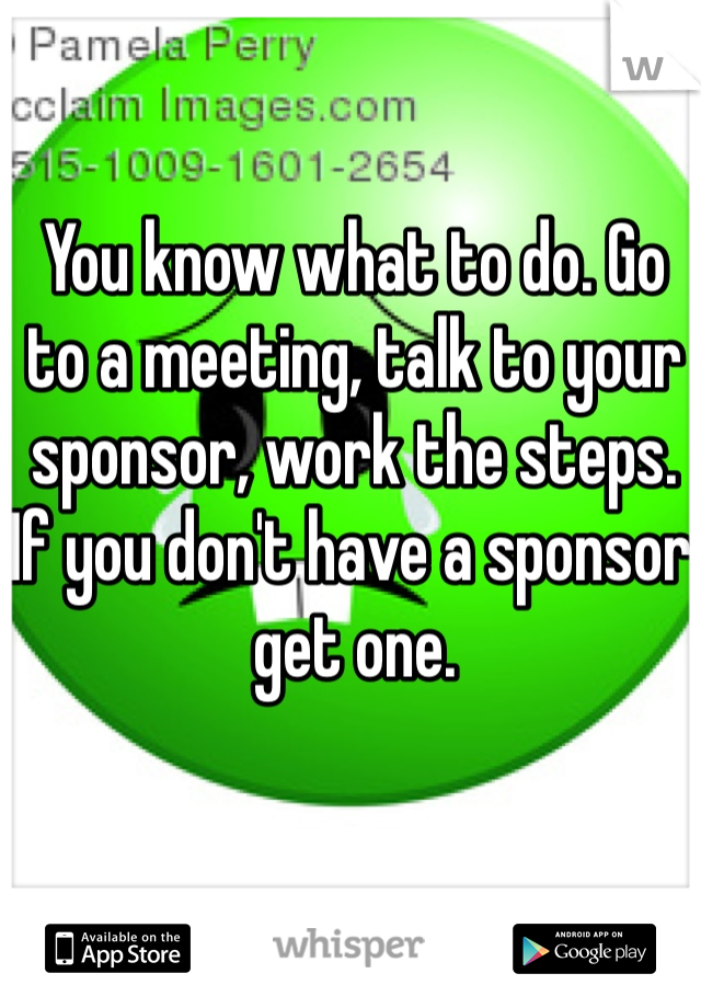 You know what to do. Go to a meeting, talk to your sponsor, work the steps. If you don't have a sponsor get one. 
