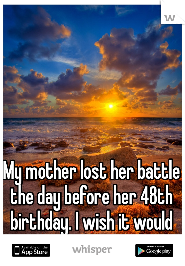 My mother lost her battle the day before her 48th birthday. I wish it would have been me.