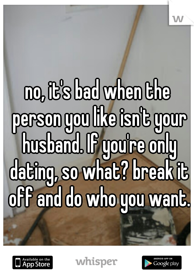 no, it's bad when the person you like isn't your husband. If you're only dating, so what? break it off and do who you want.